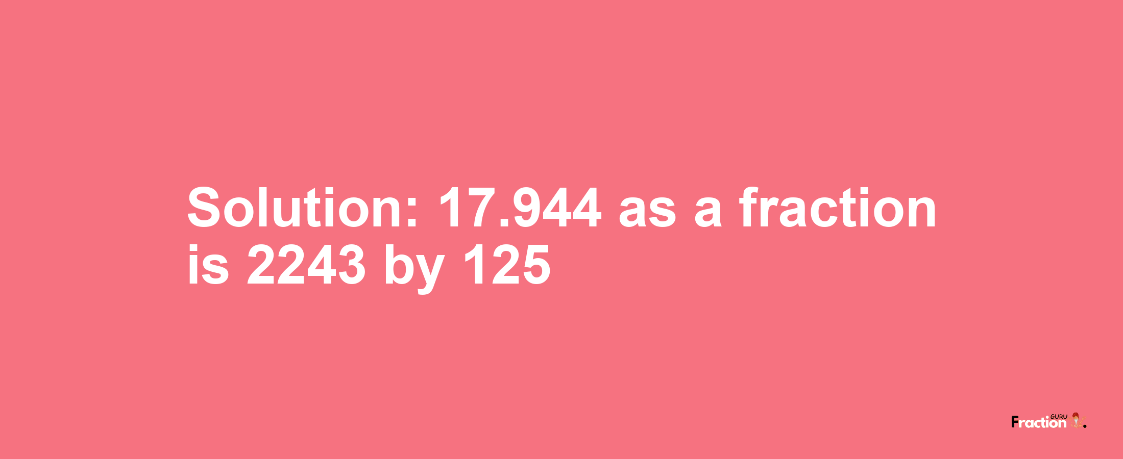 Solution:17.944 as a fraction is 2243/125